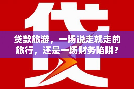 硚口贷款旅游，一场说走就走的旅行，还是一场财务陷阱？