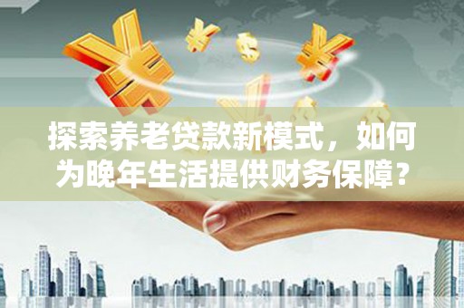 硚口探索养老贷款新模式，如何为晚年生活提供财务保障？