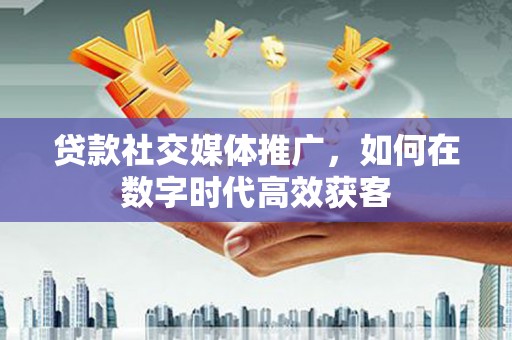 硚口贷款社交媒体推广，如何在数字时代高效获客
