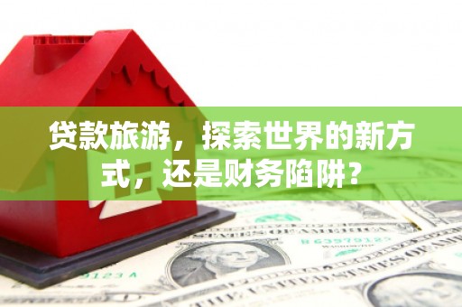 硚口贷款旅游，探索世界的新方式，还是财务陷阱？